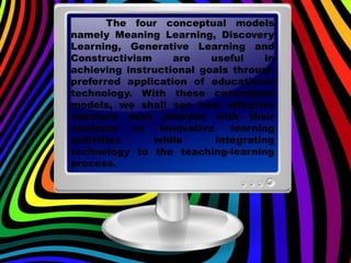 The four conceptual models
namely Meaning Learning, Discovery
Learning, Generative Learning and
Constructivism are useful in
achieving instructional goals through
preferred application of educational
technology. With these conceptual
models, we shall see how effective
teachers best interact with their
students in innovative learning
activities while integrating
technology to the teaching-learning
process.
 