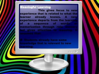 Meaningful Learning
This gives focus to new
experience that is related to what the
learner already knows. A new
experience departs from the learning
of a sequence of words or
memorization through rote memory
but gives attention to meaning. It
assumes that:
Ø Students already have some
knowledge that is relevant to new
learning;
 