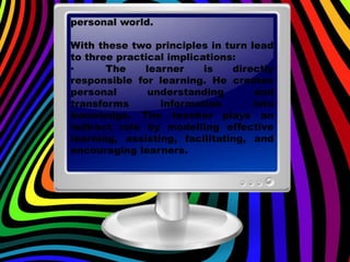 personal world.
With these two principles in turn lead
to three practical implications:
• The learner is directly
responsible for learning. He creates
personal understanding and
transforms information into
knowledge. The teacher plays an
indirect role by modelling effective
learning, assisting, facilitating, and
encouraging learners.
 