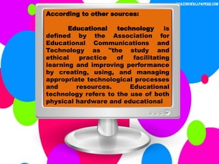 According to other sources:
Educational technology is
defined by the Association for
Educational Communications and
Technology as "the study and
ethical practice of facilitating
learning and improving performance
by creating, using, and managing
appropriate technological processes
and resources. Educational
technology refers to the use of both
physical hardware and educational
 