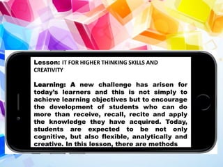 Lesson: IT FOR HIGHER THINKING SKILLS AND
CREATIVITY
Learning: A new challenge has arisen for
today’s learners and this is not simply to
achieve learning objectives but to encourage
the development of students who can do
more than receive, recall, recite and apply
the knowledge they have acquired. Today,
students are expected to be not only
cognitive, but also flexible, analytically and
creative. In this lesson, there are methods
 