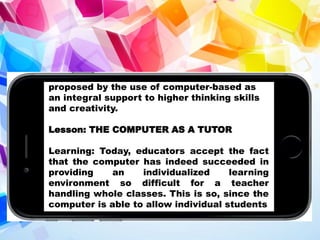 proposed by the use of computer-based as
an integral support to higher thinking skills
and creativity.
Lesson: THE COMPUTER AS A TUTOR
Learning: Today, educators accept the fact
that the computer has indeed succeeded in
providing an individualized learning
environment so difficult for a teacher
handling whole classes. This is so, since the
computer is able to allow individual students
 