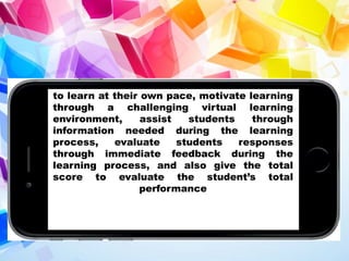 to learn at their own pace, motivate learning
through a challenging virtual learning
environment, assist students through
information needed during the learning
process, evaluate students responses
through immediate feedback during the
learning process, and also give the total
score to evaluate the student’s total
performance
 