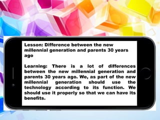 Lesson: Difference between the new
millennial generation and parents 30 years
ago
Learning: There is a lot of differences
between the new millennial generation and
parents 30 years ago. We, as part of the new
millennial generation should use the
technology according to its function. We
should use it properly so that we can have its
benefits.
 