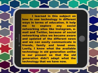 I learned in this subject on
how to use technology in different
ways in terms of education. It help
me to explore any social
networking sites like Instagram, e-
mail and Twitter, because of social
networking sites we became aware
and updated of the different news
and we can easily communicate in
friends, family and loved ones.
Lastly, I know what the available
technology in old generation unlike
in our present so that the old
generation didn't adapt what the
technology that we have now.
 