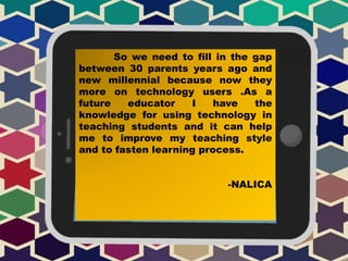 So we need to fill in the gap
between 30 parents years ago and
new millennial because now they
more on technology users .As a
future educator I have the
knowledge for using technology in
teaching students and it can help
me to improve my teaching style
and to fasten learning process.
-NALICA
 