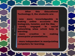 After this Educational
Technology 2, the students are:
• now more knowledgeable in
making online accounts like
Instagram, tweeter, and the like;
• surely engaged in social
networking sites which help in
learning;
• more creative in making
powerpoint presentations;
• more independent in manipulating
computers for learning;
 