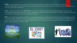 NUBE: conocida también como servicios en la nube, informática en la nube, nube de cómputo o nube de
conceptos (del inglés cloud computing), es un paradigma que permite ofrecer servicios de computación a través de una
red, que usualmente es Internet.
CHAT: también conocido como cibercharla. Es uno de los métodos de comunicación digital surgido con las nuevas
tecnologías. Designa una conversación escrita realizada de manera instantánea mediante el uso de un software entre dos o
más personas conectadas a la red, generalmente Internet
Wiki: es el nombre que recibe un sitio web, cuyas páginas pueden ser editadas directamente desde el navegador, donde
los usuarios crean, modifican o eliminan contenidos que, generalmente, comparten. No tiene por qué ser necesariamente
un sitio en la web, puesto que hay wikis instalables para uso en el escritorio de computador personal, o portables en un
llavero USB que llevan un entorno LAMP
 