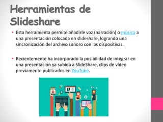 Herramientas de
Slideshare
• Esta herramienta permite añadirle voz (narración) o música a
una presentación colocada en slideshare, logrando una
sincronización del archivo sonoro con las dispositivas.
• Recientemente ha incorporado la posibilidad de integrar en
una presentación ya subida a SlideShare, clips de vídeo
previamente publicados en YouTube.
 
