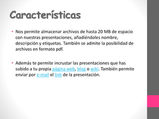 Características
• Nos permite almacenar archivos de hasta 20 MB de espacio
con nuestras presentaciones, añadiéndoles nombre,
descripción y etiquetas. También se admite la posibilidad de
archivos en formato pdf.
• Además te permite incrustar las presentaciones que has
subido a tu propia página web, blog o wiki. También permite
enviar por e-mail el link de la presentación.
 