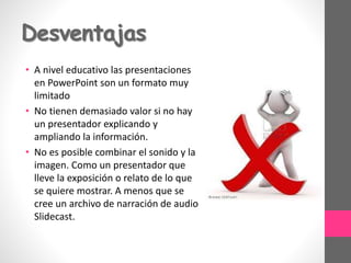 Desventajas
• A nivel educativo las presentaciones
en PowerPoint son un formato muy
limitado
• No tienen demasiado valor si no hay
un presentador explicando y
ampliando la información.
• No es posible combinar el sonido y la
imagen. Como un presentador que
lleve la exposición o relato de lo que
se quiere mostrar. A menos que se
cree un archivo de narración de audio
Slidecast.
 