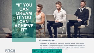 Our commitment
A company is an association or collection of individuals, whether natural persons,
legal persons, or a mixture of both. Company members share a common purpose and
unite in order to focus their various talents and organize their collectively available
skills or resources to achieve specific, declared goals.
“IF YOU
CAN
DREAM
IT YOU
CAN
ACHIEVE
IT”
JOHN DOE
https://goo.gl/HOLgyR
 