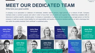 A company is an association or collection of individuals, whether natural persons, legal persons, or a mixture of both. Company
members share a common purpose and unite in order to focus their various talents and organize their collectively available skills or
resources to achieve specific, declared goals. A company or association of persons can be created at law as legal person so that the
company in itself can accept Limited liability for civil responsibility and taxation incurred as members perform (or fail) to discharge their
duty within the publicly declared "birth certificate" or published policy
MEET OUR DEDICATED TEAM
Write here your great subtitle
John Doe
Sales Manager
—
A company is an
association or collection
of individuals, whether
John Doe
Sales Manager
—
A company is an
association or collection
of individuals, whether
John Doe
Sales Manager
—
A company is an
association or collection
of individuals, whether
Jane Doe
Sales Manager
—
A company is an
association or collection
of individuals, whether
John Doe
Sales Manager
—
A company is an
association or collection
of individuals, whether
John Doe
Sales Manager
—
A company is an
association or collection
of individuals, whether
John Doe
Sales Manager
—
A company is an
association or collection
of individuals, whether
PAGE 12
https://goo.gl/HOLgyR
 