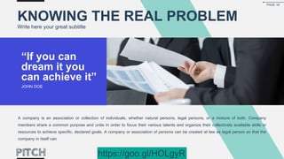 KNOWING THE REAL PROBLEM
Write here your great subtitle
“If you can
dream it you
can achieve it”
JOHN DOE
A company is an association or collection of individuals, whether natural persons, legal persons, or a mixture of both. Company
members share a common purpose and unite in order to focus their various talents and organize their collectively available skills or
resources to achieve specific, declared goals. A company or association of persons can be created at law as legal person so that the
company in itself can
PAGE 18
https://goo.gl/HOLgyR
 