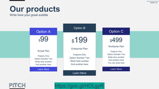 Our products
Write here your great subtitle
$199
Enterprise Plan
Feature One
Option Number Two
Write here another
And another here
Option B
Learn More
$99
Simple Plan
Feature One
Option Number Two
Write here another
And another here
Option A
Learn More
$499
Worldwide Plan
Feature One
Option Number Two
Write here another
And another here
You can write here
Option C
Learn More
PAGE 30
https://goo.gl/HOLgyR
 
