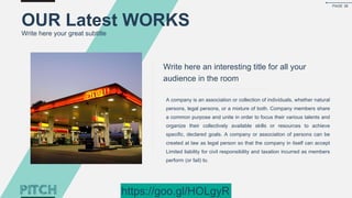 Write here an interesting title for all your
audience in the room
A company is an association or collection of individuals, whether natural
persons, legal persons, or a mixture of both. Company members share
a common purpose and unite in order to focus their various talents and
organize their collectively available skills or resources to achieve
specific, declared goals. A company or association of persons can be
created at law as legal person so that the company in itself can accept
Limited liability for civil responsibility and taxation incurred as members
perform (or fail) to.
OUR Latest WORKS
Write here your great subtitle
PAGE 36
https://goo.gl/HOLgyR
 