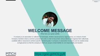 WELCOME MESSAGE
Write here your great subtitle
A company is an association or collection of individuals, whether natural persons, legal persons, or a mixture of both.
Company members share a common purpose and unite in order to focus their various talents and organize their collectively
available skills or resources to achieve specific, declared goals. A company or association of persons can be created at law
as legal person so that the company in itself can accept Limited liability for civil responsibility and taxation
PAGE 4
https://goo.gl/HOLgyR
 