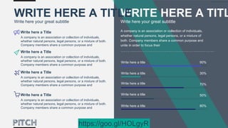 A company is an association or collection of individuals,
whether natural persons, legal persons, or a mixture of
both. Company members share a common purpose and
unite in order to focus their
90%Write here a title
30%Write here a title
70%Write here a title
50%Write here a title
80%Write here a title
WRITE HERE A TITL
Write here your great subtitle
WRITE HERE A TITLE
Write here your great subtitle
A company is an association or collection of individuals,
whether natural persons, legal persons, or a mixture of both.
Company members share a common purpose and
Write here a Title
A company is an association or collection of individuals,
whether natural persons, legal persons, or a mixture of both.
Company members share a common purpose and
Write here a Title
A company is an association or collection of individuals,
whether natural persons, legal persons, or a mixture of both.
Company members share a common purpose and
Write here a Title
A company is an association or collection of individuals,
whether natural persons, legal persons, or a mixture of both.
Company members share a common purpose and
Write here a Title
https://goo.gl/HOLgyR
 
