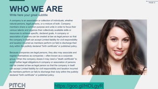 A company is an association or collection of individuals, whether
natural persons, legal persons, or a mixture of both. Company
members share a common purpose and unite in order to focus their
various talents and organize their collectively available skills or
resources to achieve specific, declared goals. A company or
association of persons can be created at law as legal person so that
the company in itself can accept Limited liability for civil responsibility
and taxation incurred as members perform (or fail) to discharge their
duty within the publicly declared "birth certificate" or published policy.
Because companies are legal persons, they also may associate and
register themselves as companies – often known as a corporate
group. When the company closes it may need a "death certificate" to
avoid further legal obligations.A company or association of persons
can be created at law as legal person so that the company in itself
can accept Limited liability for civil responsibility and taxation incurred
as members perform (or fail) to discharge their duty within the publicly
declared "birth certificate" or published policy.
WHO WE ARE
Write here your great subtitle
PAGE 5
https://goo.gl/HOLgyR
 