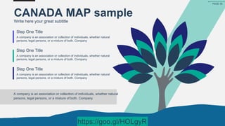 CANADA MAP sample
Write here your great subtitle
A company is an association or collection of individuals, whether natural
persons, legal persons, or a mixture of both. Company
Step One Title
A company is an association or collection of individuals, whether natural
persons, legal persons, or a mixture of both. Company
Step One Title
A company is an association or collection of individuals, whether natural
persons, legal persons, or a mixture of both. Company
Step One Title
A company is an association or collection of individuals, whether natural
persons, legal persons, or a mixture of both. Company
PAGE 55
https://goo.gl/HOLgyR
 