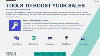 Toos to boost your sales
Tool Name Tool Name Tool Name Tool Name Tool Name
A company is an association or collection of individuals, whether natural persons, legal persons, or a mixture of both. Company
members share a common purpose and unite in order to focus their various talents and organize their collectively available skills or
resources to achieve
A company is an association or collection of individuals, whether natural persons, legal
persons, or a mixture of both. Company members share a common purpose and unite in order
to focus their various talents and organize their collectively available skills or resources to
achieve specific,
TOOLS TO BOOST YOUR SALES
Write here your great subtitle
PAGE 56
https://goo.gl/HOLgyR
 