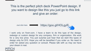 This is the perfect pitch deck PowerPoint design. If
you want to design like this you just go to this link
and give an order:
I work only on fiverr.com. I have a team to do this type of the design,
redesign or custom design for any company, firm or organization. We work
for a very low price. You just surprise just hear that we start this types of
design only for $10. Hope you will be benefited if you order us. No need to
order for asked any question or consult. Please talk with us may we have
your dream in real.
https://goo.gl/HOLgyRJust click here
 