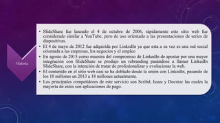 Historia
• SlideShare fue lanzado el 4 de octubre de 2006, rápidamente este sitio web fue
considerado similar a YouTube, pero de uso orientado a las presentaciones de series de
diapositivas.
• El 4 de mayo de 2012 fue adquirida por LinkedIn ya que esta a su vez es una red social
orientada a las empresas, los negocios y el empleo
• En agosto de 2015 como muestra del compromiso de LinkedIn de apostar por una mayor
integración con SlideShare se produjo un rebranding pasándose a llamar LinkedIn
SlideShare, con la intención de tratar de profesionalizar y evolucionar la web.
• El contenido en el sitio web casi se ha doblado desde la unión con LinkedIn, pasando de
los 10 millones en 2013 a 18 millones actualmente.
• Los principales competidores de este servicio son Scribd, Issuu y Docstoc las cuales la
mayoría de estos son aplicaciones de pago.
 
