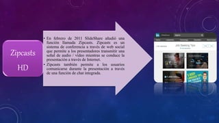 • En febrero de 2011 SlideShare añadió una
función llamada Zipcasts. Zipcasts es un
sistema de conferencia a través de web social
que permite a los presentadores transmitir una
señal de audio / vídeo mientras se conduce la
presentación a través de Internet.
• Zipcasts también permite a los usuarios
comunicarse durante la presentación a través
de una función de chat integrada.
Zipcasts
HD
 