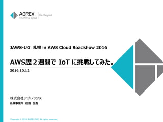 Copyright © 2016 AGREX INC. All rights reserved.
JAWS-UG 札幌 in AWS Cloud Roadshow 2016
2016.10.12
札幌事業所 松田 生吾
AWS歴２週間で IoT に挑戦してみた。
 