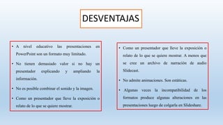 DESVENTAJAS
• A nivel educativo las presentaciones en
PowerPoint son un formato muy limitado.
• No tienen demasiado valor si no hay un
presentador explicando y ampliando la
información.
• No es posible combinar el sonido y la imagen.
• Como un presentador que lleve la exposición o
relato de lo que se quiere mostrar.
• Como un presentador que lleve la exposición o
relato de lo que se quiere mostrar. A menos que
se cree un archivo de narración de audio
Slidecast.
• No admite animaciones. Son estáticas.
• Algunas veces la incompatibilidad de los
formatos produce algunas alteraciones en las
presentaciones luego de colgarla en Slideshare.
 