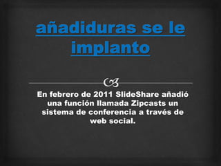 En febrero de 2011 SlideShare añadió
una función llamada Zipcasts un
sistema de conferencia a través de
web social.
 