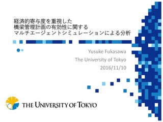経済的寄与度を重視した
橋梁管理計画の有効性に関する
マルチエージェントシミュレーションによる分析
Yusuke Fukasawa
The University of Tokyo
2016/11/10
 