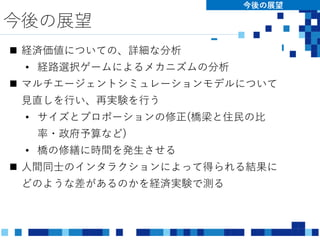 今後の展望
今後の展望
 経済価値についての、詳細な分析
• 経路選択ゲームによるメカニズムの分析
 マルチエージェントシミュレーションモデルについて
見直しを行い、再実験を行う
• サイズとプロポーションの修正(橋梁と住民の比
率・政府予算など)
• 橋の修繕に時間を発生させる
 人間同士のインタラクションによって得られる結果に
どのような差があるのかを経済実験で測る
 