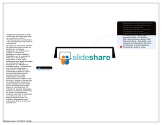 SlideShare es un sitio web 2.0 de
alojamiento de diapositivas que
ofrece a los usuarios la
posibilidad de subir y compartir
en público o en privado
presentaciones de diapositivas
en PowerPoint, OpenOffice;
presentaciones e infografías
PDF; documentos en Adobe PDF,
Microsoft Word y OpenOffice y la
mayoría de documentos de texto
sin formato, e incluso algunos
formatos de audio y vídeo.
HISTORIA
SlideShare fue lanzado el 4 de
octubre de 2006. Este sitio web
es considerado similar a
YouTube, pero de uso orientado
a las presentaciones de series de
diapositivas.
En agosto de 2015 como muestra
del compromiso de LinkedIn de
apostar por una mayor
integración con SlideShare se
produjo un rebranding
pasándose a llamar LinkedIn
SlideShare, con la intención de
tratar de profesionalizar y
evolucionar la web. Como
muestra de esta nueva estrategia
de profesionalización e
integración de LinkedIn con
SlideShare van a ir presentando
una seria de aplicaciones y
mejoras de su sitio web, que
comprenderán desde la nueva
herramienta Clipping hasta
opciones para una mejor
organización, formas de
posicionamiento personal de los
usuarios o búsqueda de expertos
en categorías que interesen al
propio usuario, así como otras
herramientas personalizadas.
Según la compañía tiene 70
millones de usuarios mensuales
activos y un total de aproximado
de 400 mil presentaciones
añadidas cada mes. El contenido
en el sitio web casi se ha
doblado desde la unión con
LinkedIn, pasando de los 10
millones en 2013 a 18 millones
actualmente.
Slideshare.mmap - 31/10/2016 - Mindjet
 