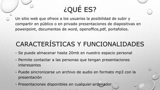¿QUÉ ES?
Un sitio web que ofrece a los usuarios la posibilidad de subir y
compartir en público o en privado presentaciones de diapositivas en
powerpoint, documentos de word, openoffice,pdf, portafolios.
CARACTERÍSTICAS Y FUNCIONALIDADES
- Se puede almacenar hasta 20mb en nuestro espacio personal
- Permite contactar a las personas que tengan presentaciones
interesantes
- Puede sincronizarse un archivo de audio en formato mp3 con la
presentación
- Presentaciones disponibles en cualquier ordenador
 