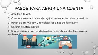 PASOS PARA ABRIR UNA CUENTA
1) Acceder a la web
2) Crear una cuenta (clic en sign up) y completar los datos requeridos
3) Hacer clic en join now y completar los datos del formulario
4) Oprimir el botón sing up
5) Una se reciba un correo electrónico, hacer clic en el enlace para su
confirmación
 