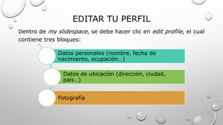 EDITAR TU PERFIL
Dentro de my slidespace, se debe hacer clic en edit profile, el cual
contiene tres bloques:
Datos personales (nombre, fecha de
nacimiento, ocupación…)
Datos de ubicación (dirección, ciudad,
país…)
Fotografía
 