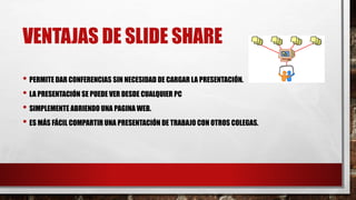 VENTAJAS DE SLIDE SHARE
• PERMITE DAR CONFERENCIAS SIN NECESIDAD DE CARGAR LA PRESENTACIÓN.
• LA PRESENTACIÓN SE PUEDE VER DESDE CUALQUIER PC
• SIMPLEMENTE ABRIENDO UNA PAGINA WEB.
• ES MÁS FÁCIL COMPARTIR UNA PRESENTACIÓN DE TRABAJO CON OTROS COLEGAS.
 