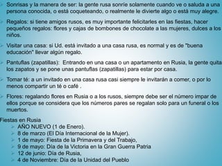  Sonrisas y la manera de ser: la gente rusa sonríe solamente cuando ve o saluda a una
persona conocida, o está coqueteando, o realmente le divierte algo o está muy alegre.
 Regalos: si tiene amigos rusos, es muy importante felicitarles en las fiestas, hacer
pequeños regalos: flores y cajas de bombones de chocolate a las mujeres, dulces a los
niños.
 Visitar una casa: si Ud. está invitado a una casa rusa, es normal y es de "buena
educación" llevar algún regalo.
 Pantuflas (zapatillas): Entrando en una casa o un apartamento en Rusia, la gente quita
los zapatos y se pone unas pantuflas (zapatillas) para estar por casa.
 Tomar té: a un invitado en una casa rusa casi siempre le invitarán a comer, o por lo
menos compartir un té o café .
 Flores: regalando flores en Rusia o a los rusos, siempre debe ser el número impar de
ellos porque se considera que los números pares se regalan solo para un funeral o los
muertos.
Fiestas en Rusia
 AÑO NUEVO (1 de Enero).
 8 de marzo (El Día Internacional de la Mujer).
 1 de mayo: Fiesta de la Primavera y del Trabajo,
 9 de mayo: Día de la Victoria en la Gran Guerra Patria
 12 de junio: Día de Rusia,
 4 de Noviembre: Día de la Unidad del Pueblo
 