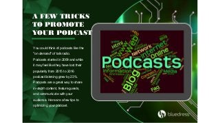 A FEW TRICKS
TO PROMOTE
YOUR PODCAST
You could think of podcasts like the
"on demand" of talk radio.
Podcasts started in 2009 and while
it may feel like they have lost their
popularity from 2015 to 2016
podcast listening grew by 23%.
Podcasts are a great way to share
in-depth content, feature guests,
and communicate with your
audience. Here are a few tips to
optimizing your podcast.
 