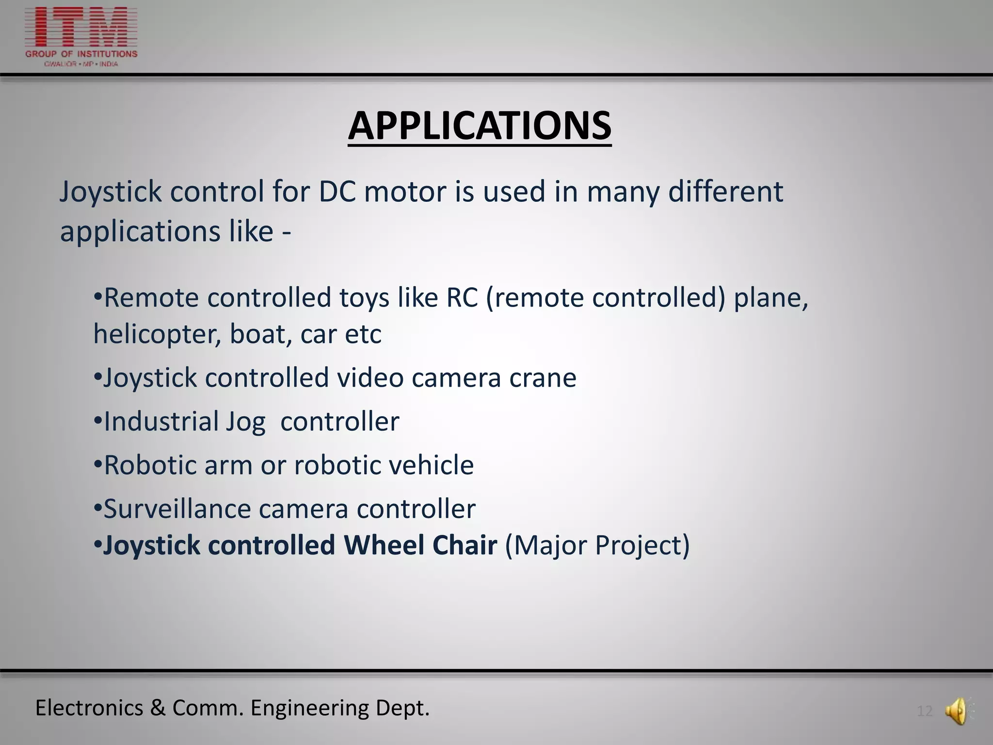 Electronics & Comm. Engineering Dept. 12
•Remote controlled toys like RC (remote controlled) plane,
helicopter, boat, car etc
•Joystick controlled video camera crane
•Industrial Jog controller
•Robotic arm or robotic vehicle
•Surveillance camera controller
•Joystick controlled Wheel Chair (Major Project)
APPLICATIONS
Joystick control for DC motor is used in many different
applications like -
 