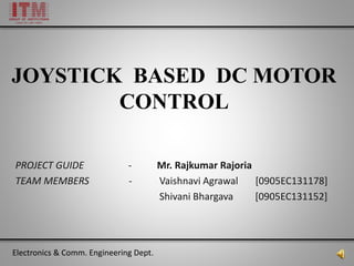 JOYSTICK BASED DC MOTOR
CONTROL
PROJECT GUIDE - Mr. Rajkumar Rajoria
TEAM MEMBERS - Vaishnavi Agrawal [0905EC131178]
Shivani Bhargava [0905EC131152]
Electronics & Comm. Engineering Dept.
 