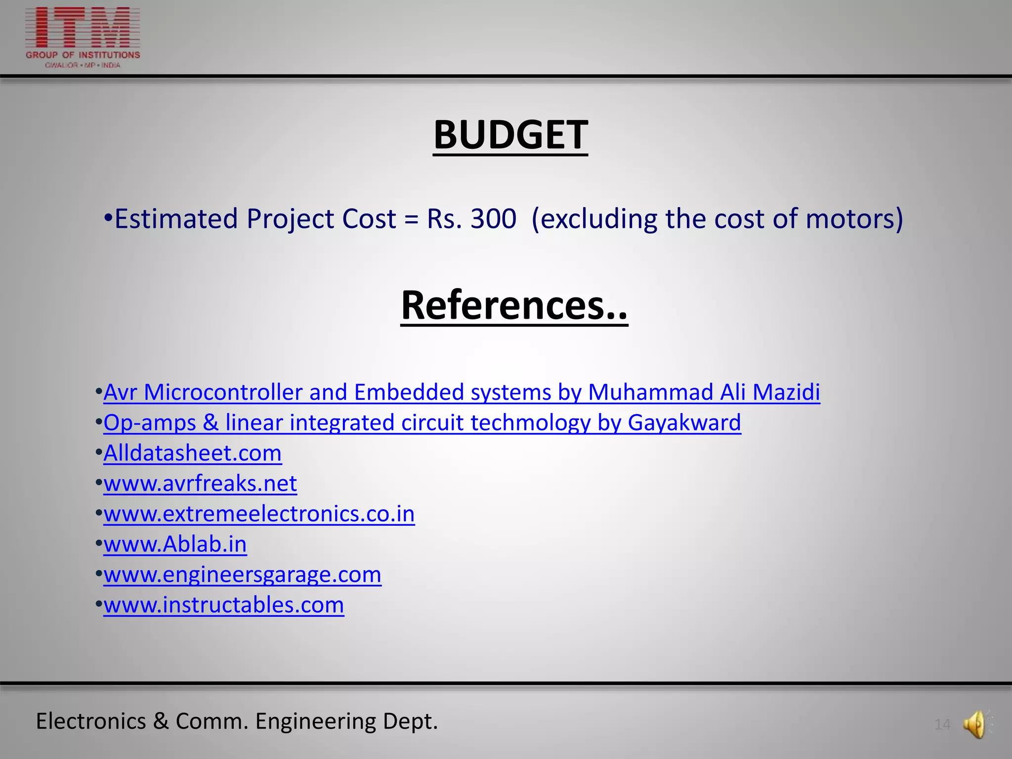 Electronics & Comm. Engineering Dept. 14
References..
•Avr Microcontroller and Embedded systems by Muhammad Ali Mazidi
•Op-amps & linear integrated circuit techmology by Gayakward
•Alldatasheet.com
•www.avrfreaks.net
•www.extremeelectronics.co.in
•www.Ablab.in
•www.engineersgarage.com
•www.instructables.com
BUDGET
•Estimated Project Cost = Rs. 300 (excluding the cost of motors)
 