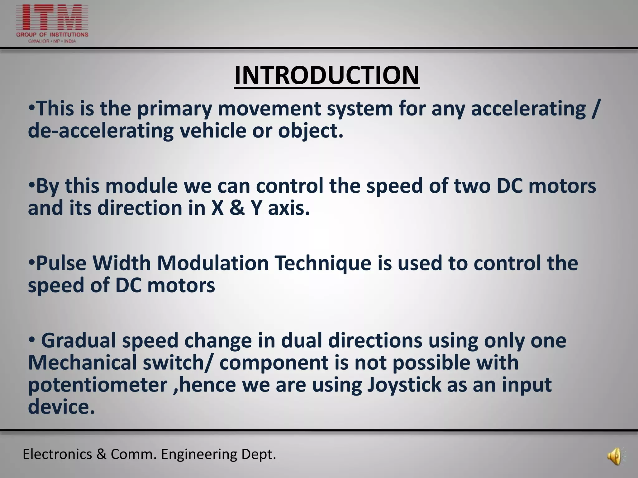 Electronics & Comm. Engineering Dept.
INTRODUCTION
•This is the primary movement system for any accelerating /
de-accelerating vehicle or object.
•By this module we can control the speed of two DC motors
and its direction in X & Y axis.
•Pulse Width Modulation Technique is used to control the
speed of DC motors
• Gradual speed change in dual directions using only one
Mechanical switch/ component is not possible with
potentiometer ,hence we are using Joystick as an input
device.
 