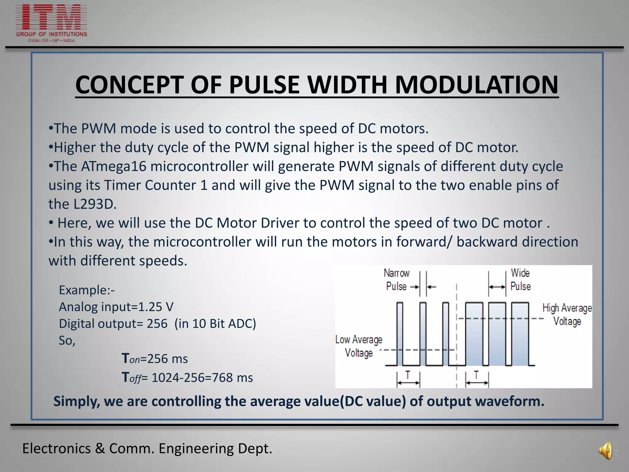 Electronics & Comm. Engineering Dept.
CONCEPT OF PULSE WIDTH MODULATION
•The PWM mode is used to control the speed of DC motors.
•Higher the duty cycle of the PWM signal higher is the speed of DC motor.
•The ATmega16 microcontroller will generate PWM signals of different duty cycle
using its Timer Counter 1 and will give the PWM signal to the two enable pins of
the L293D.
• Here, we will use the DC Motor Driver to control the speed of two DC motor .
•In this way, the microcontroller will run the motors in forward/ backward direction
with different speeds.
Example:-
Analog input=1.25 V
Digital output= 256 (in 10 Bit ADC)
So,
Ton=256 ms
Toff= 1024-256=768 ms
Simply, we are controlling the average value(DC value) of output waveform.
 