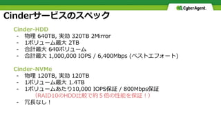 Cinderサービスのスペック
Cinder-HDD
- 物理 640TB, 実効 320TB 2Mirror
- 1ボリューム最大 2TB
- 合計最大 640ボリューム
- 合計最大 1,000,000 IOPS / 6,400Mbps (ベストエフォート)
Cinder-NVMe
- 物理 120TB, 実効 120TB
- 1ボリューム最大 1.4TB
- 1ボリュームあたり10,000 IOPS保証 / 800Mbps保証
（RAID10のHDD比較で約５倍の性能を保証！）
- 冗長なし！
 
