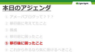 本日のアジェンダ
① アメーバブログって？？？
② 移行前に考えてたこと
③ 構成
④ 移行前に困ったこと
⑤ 移行後に困ったこと
⑥ これから作るなら気に掛けるべきこと
 