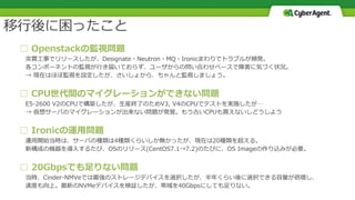 □ Openstackの監視問題
突貫工事でリリースしたが、Designate・Neutron・MQ・Ironicまわりでトラブルが頻発。
各コンポーネントの監視が行き届いておらず、ユーザからの問い合わせベースで障害に気づく状況。
→ 現在はほぼ監視を設定したが、さいしょから、ちゃんと監視しましょう。
□ CPU世代間のマイグレーションができない問題
E5-2600 V2のCPUで構築したが、生産終了のためV3, V4のCPUでテストを実施したが…
→ 仮想サーバのマイグレーションが出来ない問題が発覚。もう古いCPUも買えないしどうしよう
□ Ironicの運用問題
運用開始当時は、サーバの種類は4種類くらいしか無かったが、現在は20種類を超える。
新構成の機器を導入するたび、OSのリリース(CentOS7.1→7.2)のたびに、OS Imageの作り込みが必要。
□ 20Gbpsでも足りない問題
当時、Cinder-NMVeでは最強のストレージデバイスを選択したが、半年くらい後に選択できる容量が倍増し、
速度も向上。最新のNVMeデバイスを検証したが、帯域を40Gbpsにしても足りない。
移行後に困ったこと
 