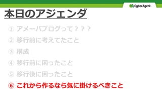 本日のアジェンダ
① アメーバブログって？？？
② 移行前に考えてたこと
③ 構成
④ 移行前に困ったこと
⑤ 移行後に困ったこと
⑥ これから作るなら気に掛けるべきこと
 