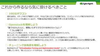 □ 10Gはオワコン
設計当初は、1サーバ40コア程度だったが、今はより多くのコアを搭載できる。コンピューティング能力があがれば、
流れるトラフィックも増えてくるので、今後は25G/50G/100Gで作ったほうが良い。
□ Openstackを理解しよう
”誰でもかんたんに、開発いらずでクラウドを作れちゃうよ☆”
↑コレは嘘です
ドキュメントが嘘だったり、ドキュメントに書いてない裏設定が実装されていたり。
各コンポーネントは密結合でバグだらけ、Ironicは地雷だったり・・
リリースサイクルが早すぎで、去年のオプスタは今のオプスタじゃなさ過ぎるという理不尽さ。
不具合を埋めつつ独自patchをあてて運用をするしかないので、コードの読み書きは必須だしそれなりの覚悟が必要。
□ チューニング指南書を理解しよう
RedHatさんが “Virtualization Tuning and Optimization Guide” という、とても有意なドキュメントを
公開しています。”困ったエピソード”の半分は、これを読んでおけば回避できた。
これから作るなら気に掛けるべきこと
 